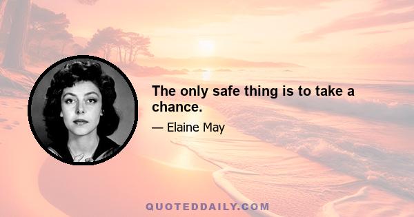 The only safe thing is to take a chance.