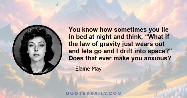 You know how sometimes you lie in bed at night and think, “What if the law of gravity just wears out and lets go and I drift into space?” Does that ever make you anxious?