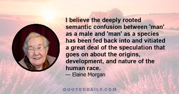 I believe the deeply rooted semantic confusion between 'man' as a male and 'man' as a species has been fed back into and vitiated a great deal of the speculation that goes on about the origins, development, and nature