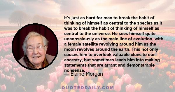 It's just as hard for man to break the habit of thinking of himself as central to the species as it was to break the habit of thinking of himself as central to the universe. He sees himself quite unconsciously as the