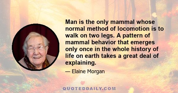 Man is the only mammal whose normal method of locomotion is to walk on two legs. A pattern of mammal behavior that emerges only once in the whole history of life on earth takes a great deal of explaining.