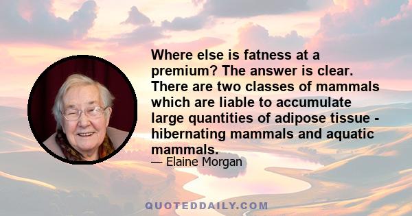 Where else is fatness at a premium? The answer is clear. There are two classes of mammals which are liable to accumulate large quantities of adipose tissue - hibernating mammals and aquatic mammals.