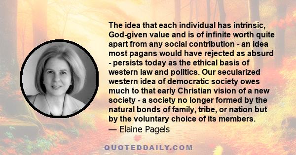 The idea that each individual has intrinsic, God-given value and is of infinite worth quite apart from any social contribution - an idea most pagans would have rejected as absurd - persists today as the ethical basis of 