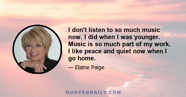 I don't listen to so much music now. I did when I was younger. Music is so much part of my work. I like peace and quiet now when I go home.