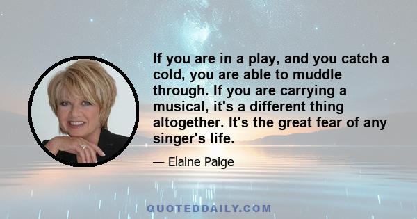 If you are in a play, and you catch a cold, you are able to muddle through. If you are carrying a musical, it's a different thing altogether. It's the great fear of any singer's life.