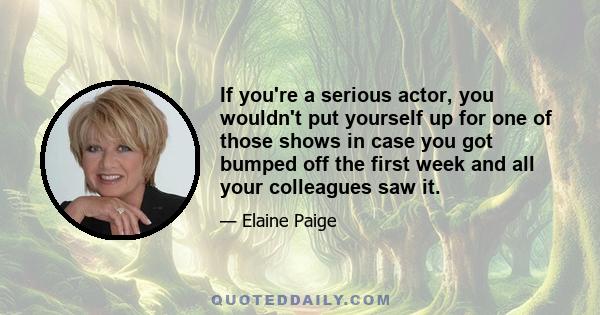 If you're a serious actor, you wouldn't put yourself up for one of those shows in case you got bumped off the first week and all your colleagues saw it.