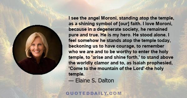 I see the angel Moroni, standing atop the temple, as a shining symbol of [our] faith. I love Moroni, because in a degenerate society, he remained pure and true. He is my hero. He stood alone. I feel somehow he stands