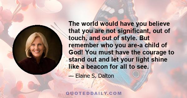 The world would have you believe that you are not significant, out of touch, and out of style. But remember who you are-a child of God! You must have the courage to stand out and let your light shine like a beacon for