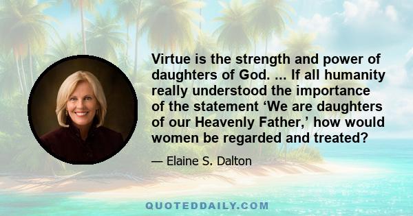 Virtue is the strength and power of daughters of God. ... If all humanity really understood the importance of the statement ‘We are daughters of our Heavenly Father,’ how would women be regarded and treated?