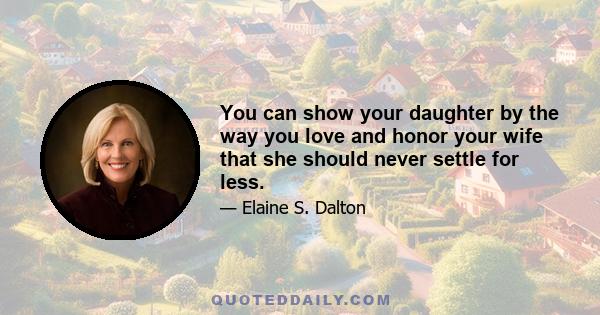 You can show your daughter by the way you love and honor your wife that she should never settle for less.