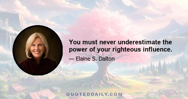 You must never underestimate the power of your righteous influence.