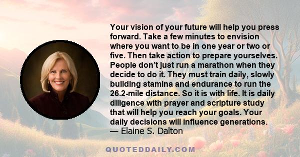 Your vision of your future will help you press forward. Take a few minutes to envision where you want to be in one year or two or five. Then take action to prepare yourselves. People don’t just run a marathon when they