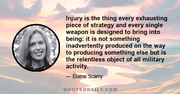 Injury is the thing every exhausting piece of strategy and every single weapon is designed to bring into being: it is not something inadvertently produced on the way to producing something else but is the relentless