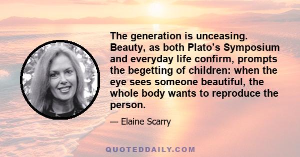 The generation is unceasing. Beauty, as both Plato’s Symposium and everyday life confirm, prompts the begetting of children: when the eye sees someone beautiful, the whole body wants to reproduce the person.