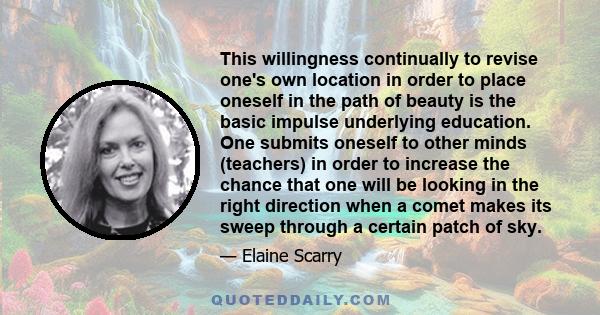 This willingness continually to revise one's own location in order to place oneself in the path of beauty is the basic impulse underlying education. One submits oneself to other minds (teachers) in order to increase the 