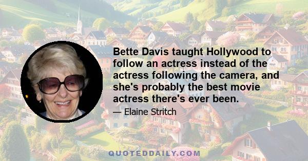 Bette Davis taught Hollywood to follow an actress instead of the actress following the camera, and she's probably the best movie actress there's ever been.