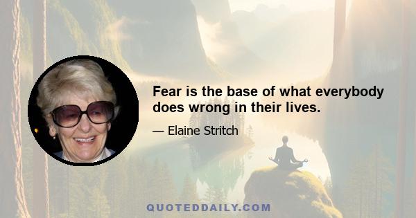 Fear is the base of what everybody does wrong in their lives.