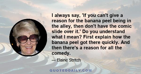 I always say, 'If you can't give a reason for the banana peel being in the alley, then don't have the comic slide over it.' Do you understand what I mean? First explain how the banana peel got there quickly. And then