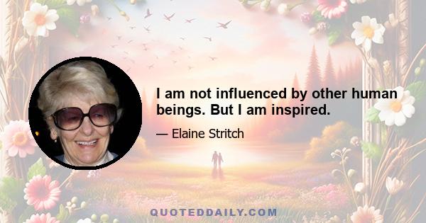 I am not influenced by other human beings. But I am inspired.