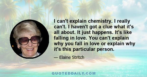 I can't explain chemistry. I really can't. I haven't got a clue what it's all about. It just happens. It's like falling in love. You can't explain why you fall in love or explain why it's this particular person.