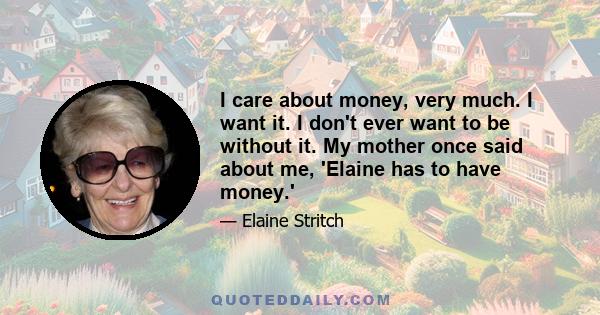 I care about money, very much. I want it. I don't ever want to be without it. My mother once said about me, 'Elaine has to have money.'