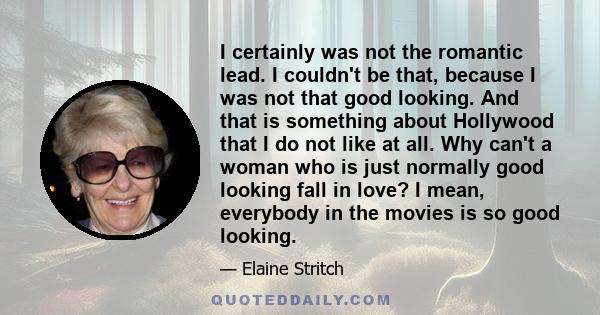 I certainly was not the romantic lead. I couldn't be that, because I was not that good looking. And that is something about Hollywood that I do not like at all. Why can't a woman who is just normally good looking fall