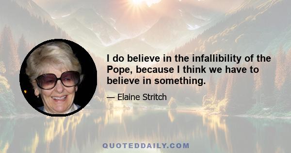 I do believe in the infallibility of the Pope, because I think we have to believe in something.