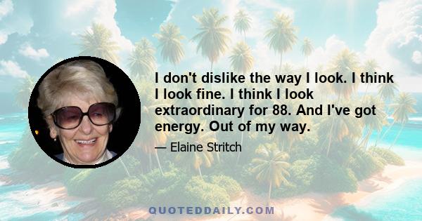 I don't dislike the way I look. I think I look fine. I think I look extraordinary for 88. And I've got energy. Out of my way.