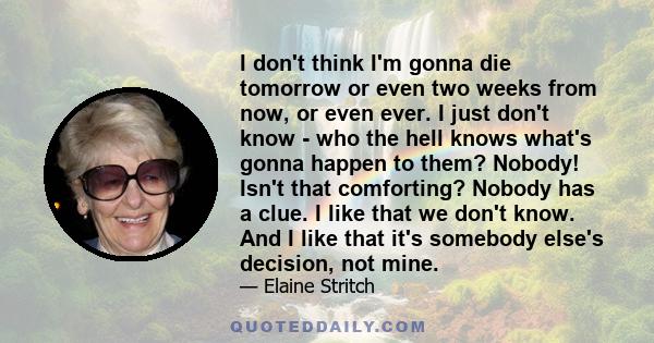 I don't think I'm gonna die tomorrow or even two weeks from now, or even ever. I just don't know - who the hell knows what's gonna happen to them? Nobody! Isn't that comforting? Nobody has a clue. I like that we don't