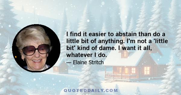 I find it easier to abstain than do a little bit of anything. I'm not a 'little bit' kind of dame. I want it all, whatever I do.