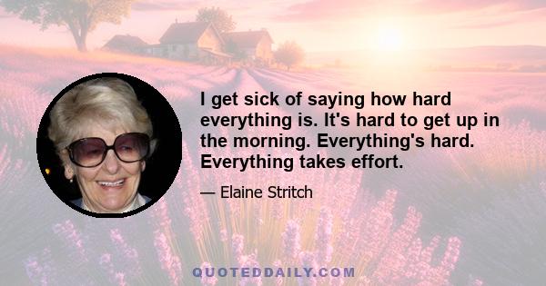 I get sick of saying how hard everything is. It's hard to get up in the morning. Everything's hard. Everything takes effort.