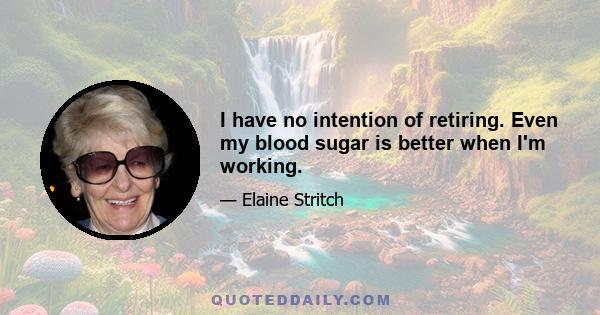 I have no intention of retiring. Even my blood sugar is better when I'm working.