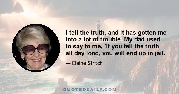 I tell the truth, and it has gotten me into a lot of trouble. My dad used to say to me, 'If you tell the truth all day long, you will end up in jail.'