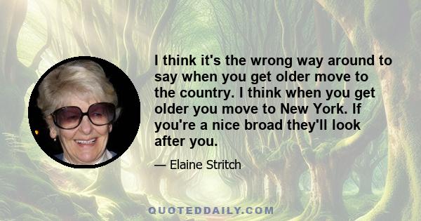 I think it's the wrong way around to say when you get older move to the country. I think when you get older you move to New York. If you're a nice broad they'll look after you.