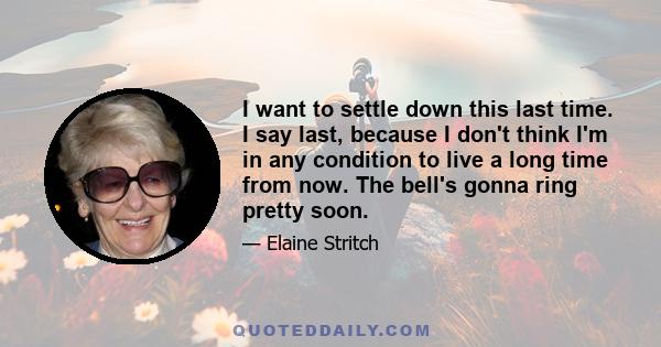 I want to settle down this last time. I say last, because I don't think I'm in any condition to live a long time from now. The bell's gonna ring pretty soon.