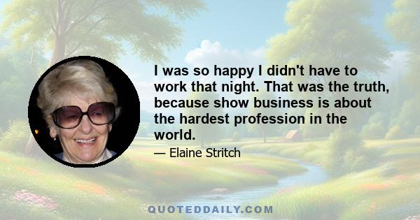 I was so happy I didn't have to work that night. That was the truth, because show business is about the hardest profession in the world.