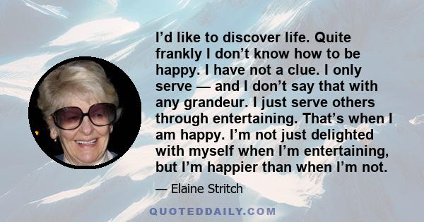 I’d like to discover life. Quite frankly I don’t know how to be happy. I have not a clue. I only serve — and I don’t say that with any grandeur. I just serve others through entertaining. That’s when I am happy. I’m not