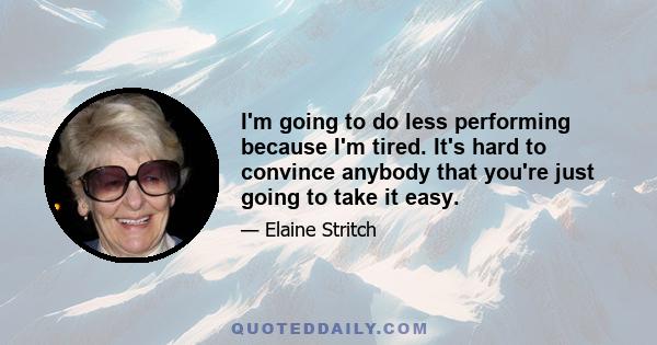 I'm going to do less performing because I'm tired. It's hard to convince anybody that you're just going to take it easy.