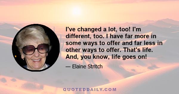 I've changed a lot, too! I'm different, too. I have far more in some ways to offer and far less in other ways to offer. That's life. And, you know, life goes on!