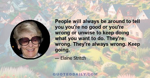 People will always be around to tell you you're no good or you're wrong or unwise to keep doing what you want to do. They're wrong. They're always wrong. Keep going.