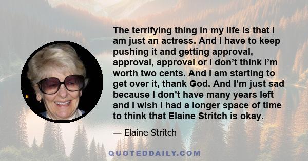 The terrifying thing in my life is that I am just an actress. And I have to keep pushing it and getting approval, approval, approval or I don’t think I’m worth two cents. And I am starting to get over it, thank God. And 