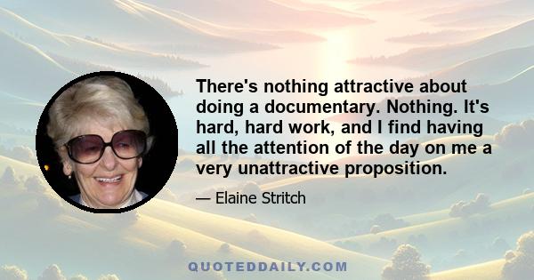 There's nothing attractive about doing a documentary. Nothing. It's hard, hard work, and I find having all the attention of the day on me a very unattractive proposition.