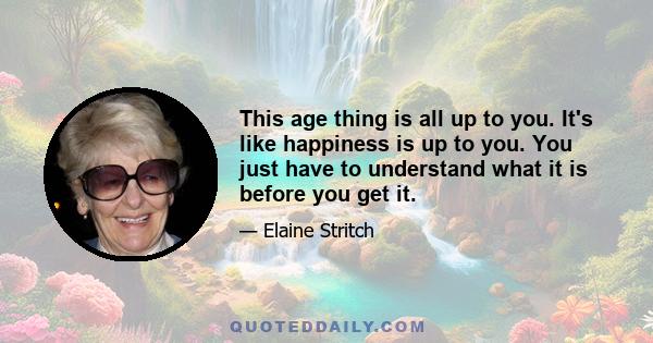 This age thing is all up to you. It's like happiness is up to you. You just have to understand what it is before you get it.