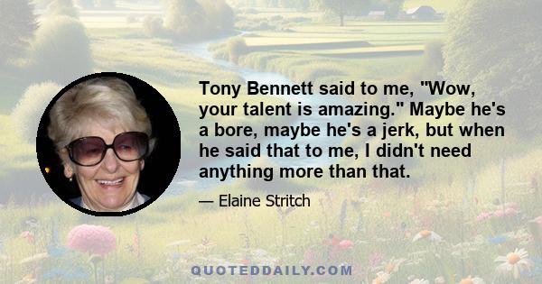 Tony Bennett said to me, Wow, your talent is amazing. Maybe he's a bore, maybe he's a jerk, but when he said that to me, I didn't need anything more than that.