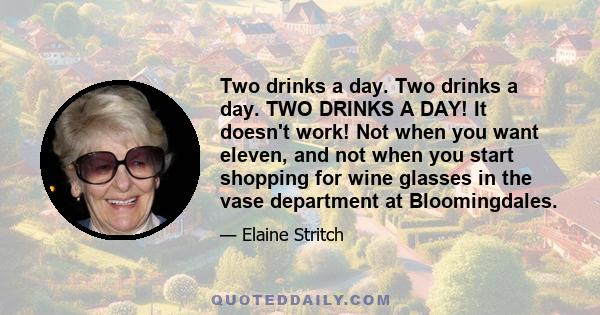 Two drinks a day. Two drinks a day. TWO DRINKS A DAY! It doesn't work! Not when you want eleven, and not when you start shopping for wine glasses in the vase department at Bloomingdales.