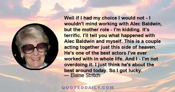 Well if I had my choice I would not - I wouldn't mind working with Alec Baldwin, but the mother role - I'm kidding. It's terrific. I'll tell you what happened with Alec Baldwin and myself. This is a couple acting