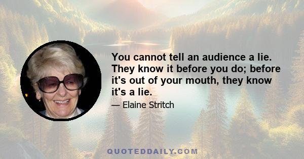 You cannot tell an audience a lie. They know it before you do; before it's out of your mouth, they know it's a lie.