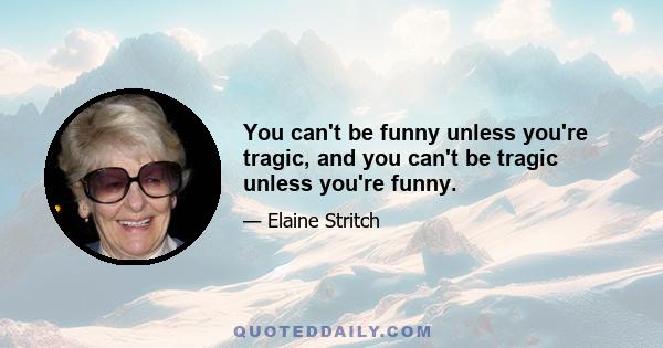 You can't be funny unless you're tragic, and you can't be tragic unless you're funny.