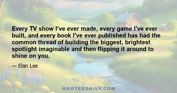 Every TV show I've ever made, every game I've ever built, and every book I've ever published has had the common thread of building the biggest, brightest spotlight imaginable and then flipping it around to shine on you.