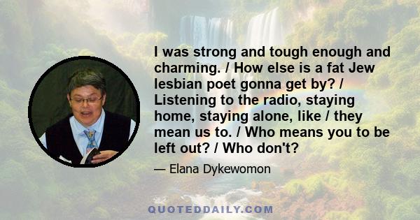 I was strong and tough enough and charming. / How else is a fat Jew lesbian poet gonna get by? / Listening to the radio, staying home, staying alone, like / they mean us to. / Who means you to be left out? / Who don't?
